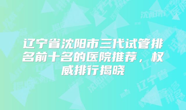 辽宁省沈阳市三代试管排名前十名的医院推荐,权威排行揭晓