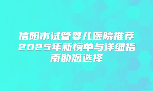 信阳市试管婴儿医院推荐2025年新榜单与详细指南助您选择