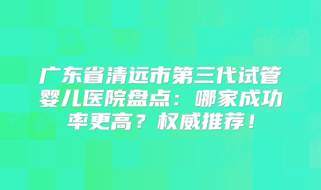 广东省清远市第三代试管婴儿医院盘点：哪家成功率更高？权威推荐！