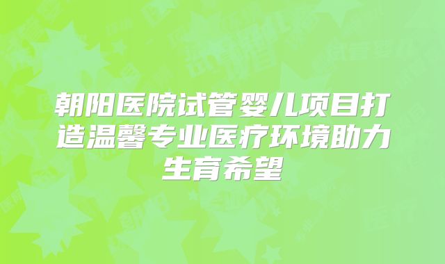 朝阳医院试管婴儿项目打造温馨专业医疗环境助力生育希望