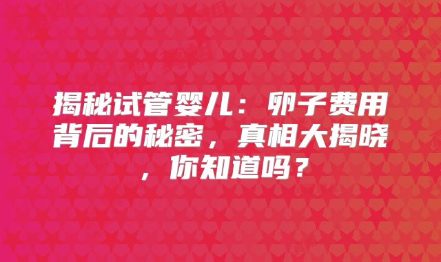 揭秘试管婴儿：卵子费用背后的秘密，真相大揭晓，你知道吗？