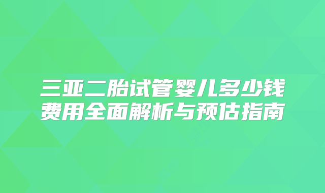 三亚二胎试管婴儿多少钱费用全面解析与预估指南