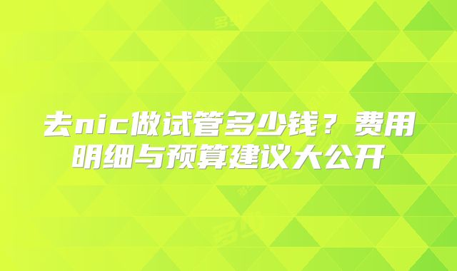 去nic做试管多少钱？费用明细与预算建议大公开