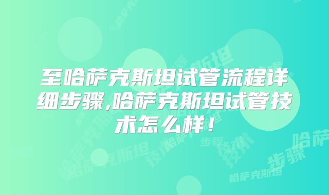 至哈萨克斯坦试管流程详细步骤,哈萨克斯坦试管技术怎么样!