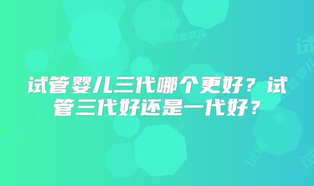 试管婴儿三代哪个更好?试管三代好还是一代好?