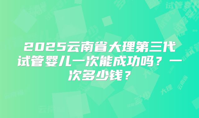 2025云南省大理第三代试管婴儿一次能成功吗?一次多少钱?