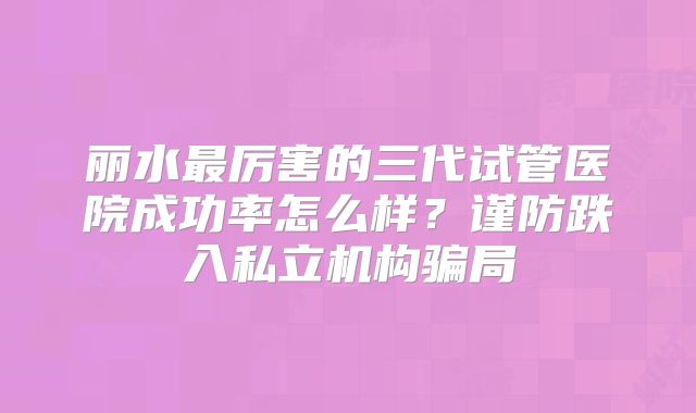 丽水最厉害的三代试管医院成功率怎么样?谨防跌入私立机构骗局