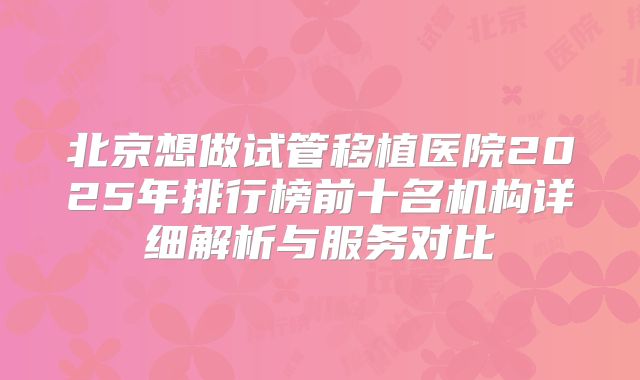 北京想做试管移植医院2025年排行榜前十名机构详细解析与服务对比