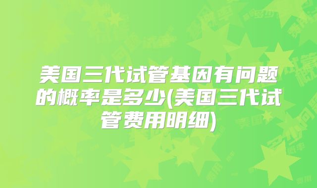 美国三代试管基因有问题的概率是多少(美国三代试管费用明细)
