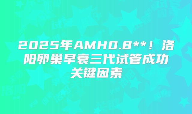 2025年AMH0.8**!洛阳卵巢早衰三代试管成功关键因素