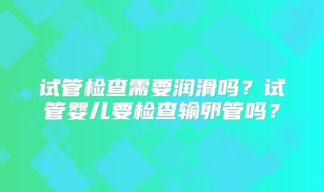 试管检查需要润滑吗?试管婴儿要检查输卵管吗?