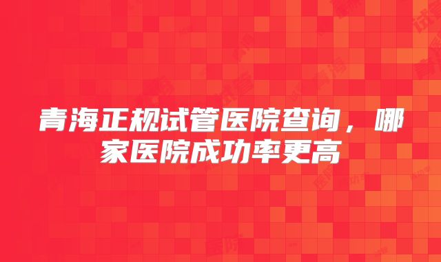 青海正规试管医院查询,哪家医院成功率更高