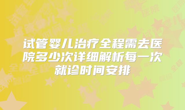 试管婴儿治疗全程需去医院多少次详细解析每一次就诊时间安排