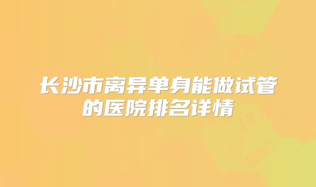 长沙市离异单身能做试管的医院排名详情