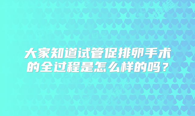 大家知道试管促排卵手术的全过程是怎么样的吗?