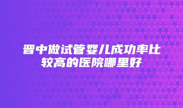 晋中做试管婴儿成功率比较高的医院哪里好