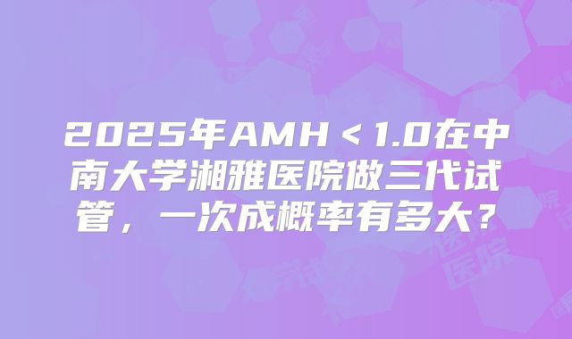 2025年AMH<1.0在中南大学湘雅医院做三代试管,一次成概率有多大?