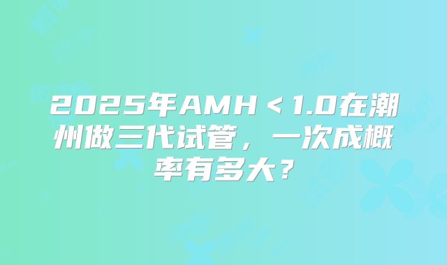 2025年AMH<1.0在潮州做三代试管,一次成概率有多大?