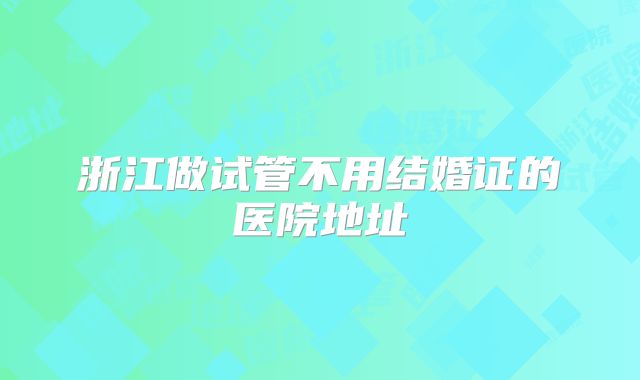浙江做试管不用结婚证的医院地址