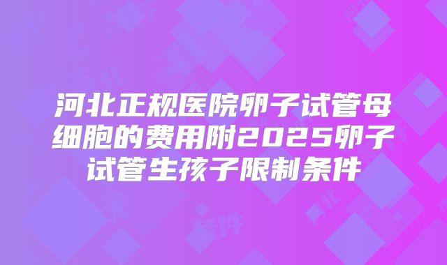 河北正规医院卵子试管母细胞的费用附2025卵子试管生孩子限制条件