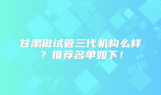 甘肃做试管三代机构么样?推荐名单如下!