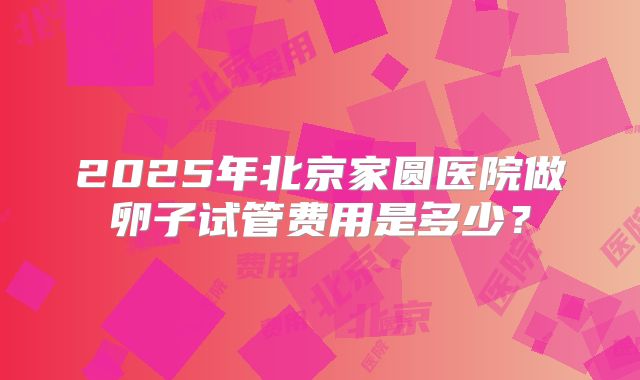 2025年北京家圆医院做卵子试管费用是多少?