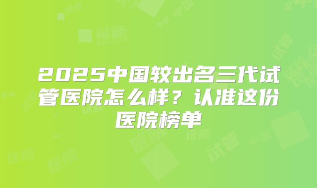 2025中国较出名三代试管医院怎么样?认准这份医院榜单