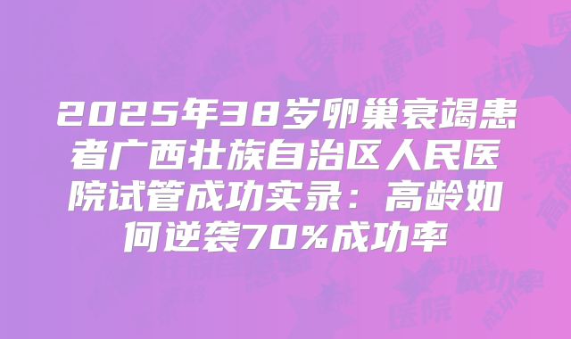 2025年38岁卵巢衰竭患者广西壮族自治区人民医院试管成功实录：高龄如何逆袭70%成功率