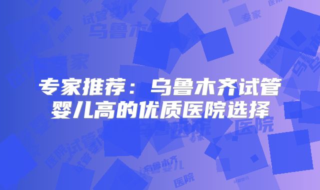 专家推荐:乌鲁木齐试管婴儿高的优质医院选择