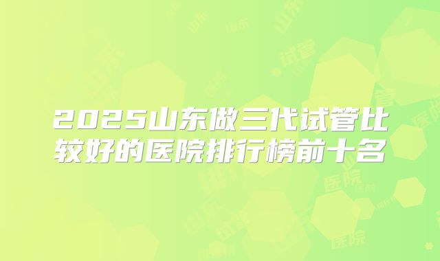 2025山东做三代试管比较好的医院排行榜前十名