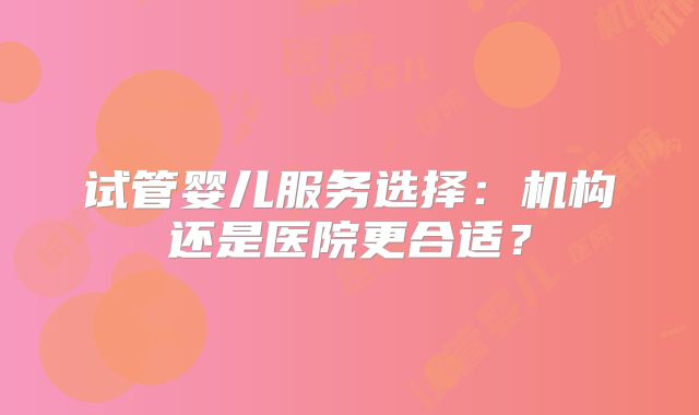试管婴儿服务选择：机构还是医院更合适？