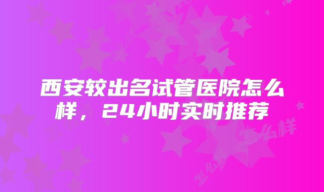 西安较出名试管医院怎么样,24小时实时推荐