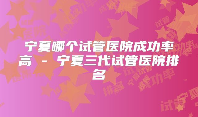宁夏哪个试管医院成功率高 - 宁夏三代试管医院排名