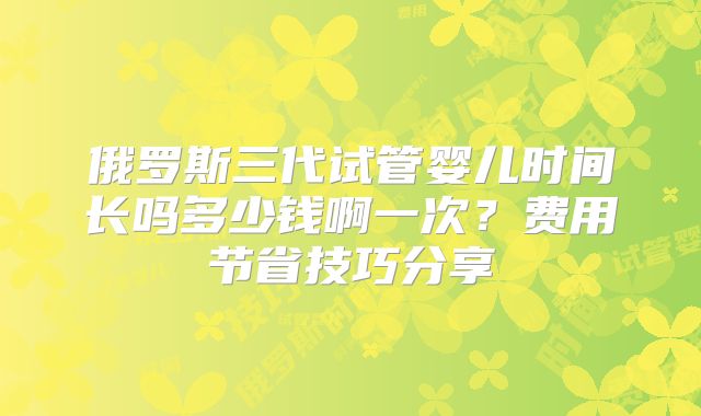 俄罗斯三代试管婴儿时间长吗多少钱啊一次？费用节省技巧分享