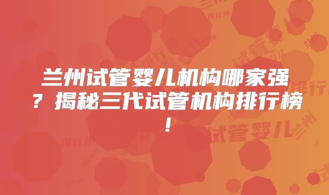 兰州试管婴儿机构哪家强？揭秘三代试管机构排行榜！