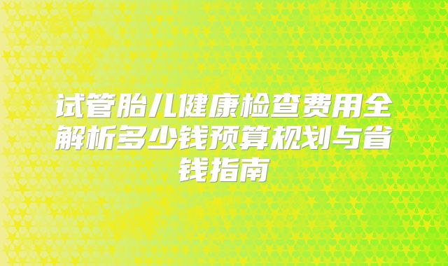 试管胎儿健康检查费用全解析多少钱预算规划与省钱指南