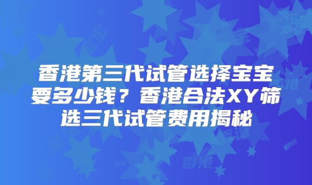 香港第三代试管选择宝宝要多少钱?香港合法XY筛选三代试管费用揭秘