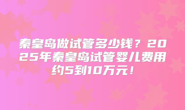 秦皇岛做试管多少钱?2025年秦皇岛试管婴儿费用约5到10万元!