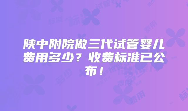 陕中附院做三代试管婴儿费用多少?收费标准已公布!