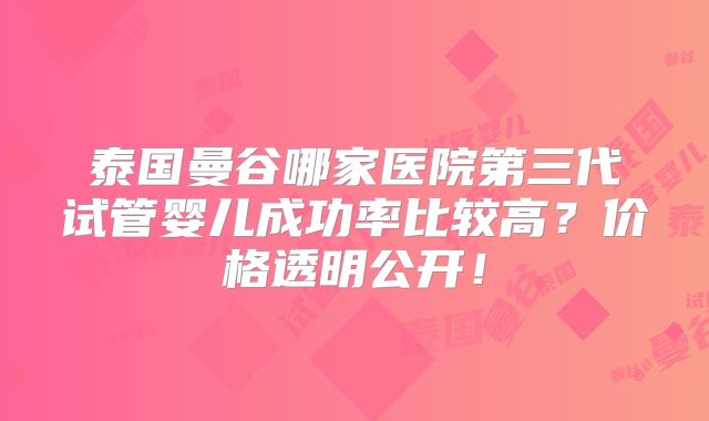 泰国曼谷哪家医院第三代试管婴儿成功率比较高？价格透明公开！