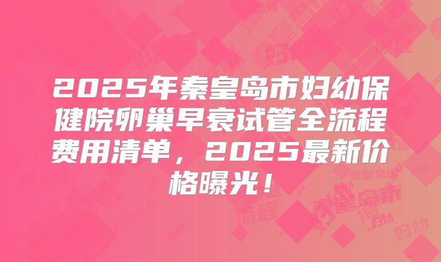 2025年秦皇岛市妇幼保健院卵巢早衰试管全流程费用清单，2025最新价格曝光！