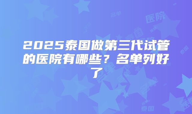 2025泰国做第三代试管的医院有哪些?名单列好了