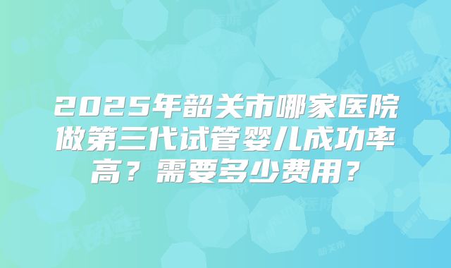 2025年韶关市哪家医院做第三代试管婴儿成功率高?需要多少费用?
