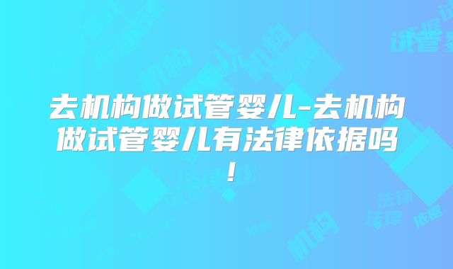 去机构做试管婴儿-去机构做试管婴儿有法律依据吗!