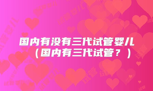 国内有没有三代试管婴儿(国内有三代试管?)