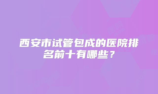 西安市试管包成的医院排名前十有哪些?