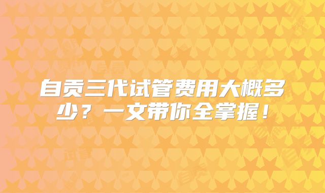 自贡三代试管费用大概多少？一文带你全掌握！