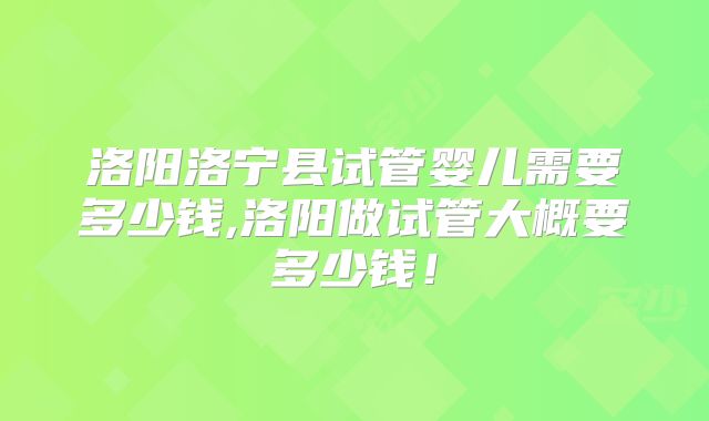 洛阳洛宁县试管婴儿需要多少钱,洛阳做试管大概要多少钱!