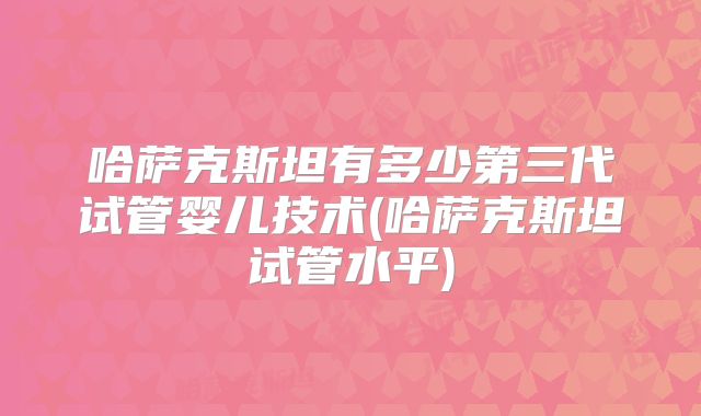 哈萨克斯坦有多少第三代试管婴儿技术(哈萨克斯坦试管水平)