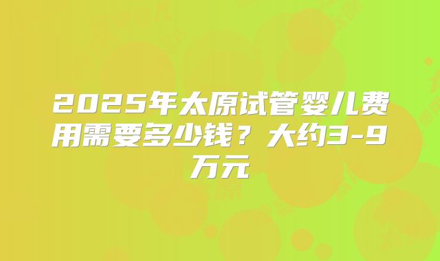 2025年太原试管婴儿费用需要多少钱？大约3-9万元